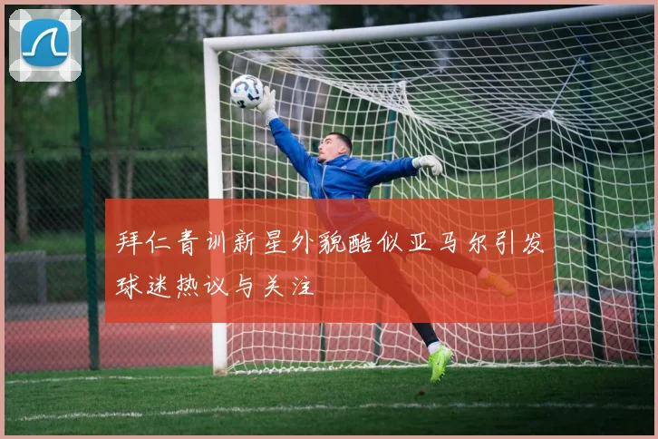拜仁青训新星外貌酷似亚马尔引发球迷热议与关注