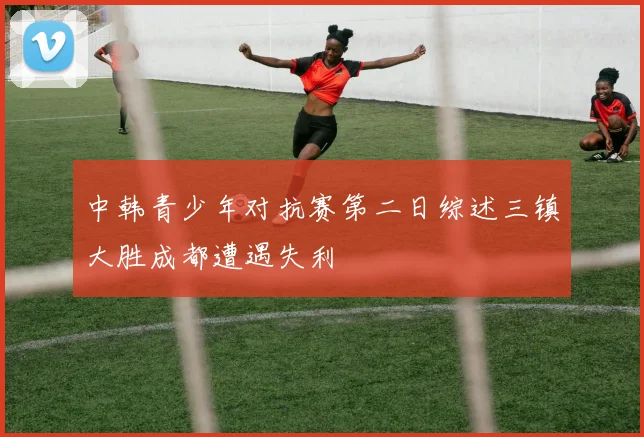 中韩青少年对抗赛第二日综述三镇大胜成都遭遇失利