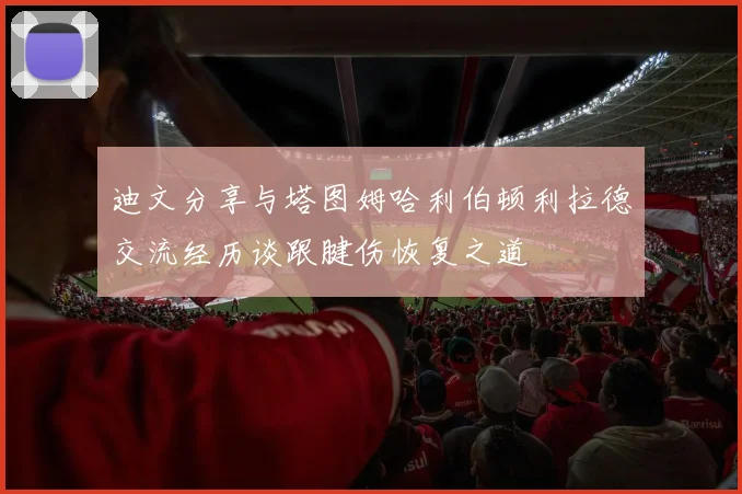 迪文分享与塔图姆哈利伯顿利拉德交流经历谈跟腱伤恢复之道