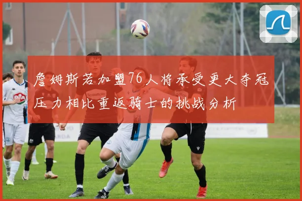 詹姆斯若加盟76人将承受更大夺冠压力相比重返骑士的挑战分析