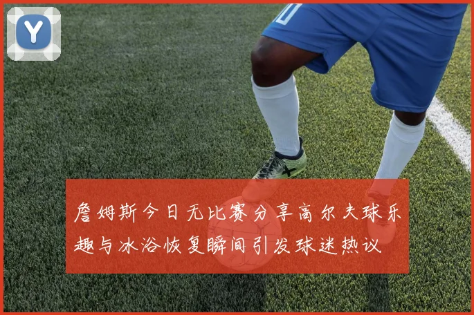 詹姆斯今日无比赛分享高尔夫球乐趣与冰浴恢复瞬间引发球迷热议