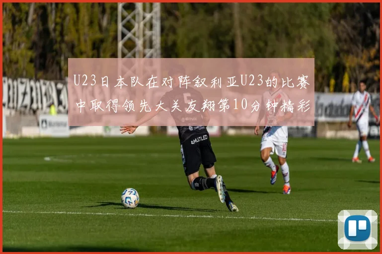 U23日本队在对阵叙利亚U23的比赛中取得领先大关友翔第10分钟精彩进球