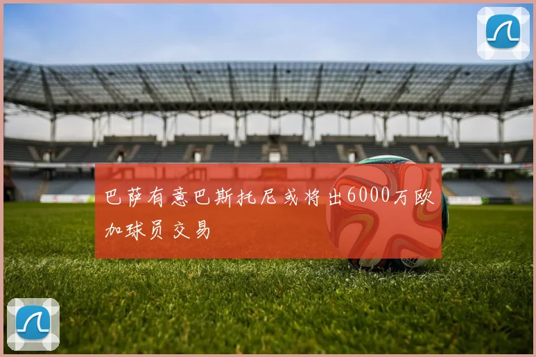 巴萨有意巴斯托尼或将出6000万欧加球员交易