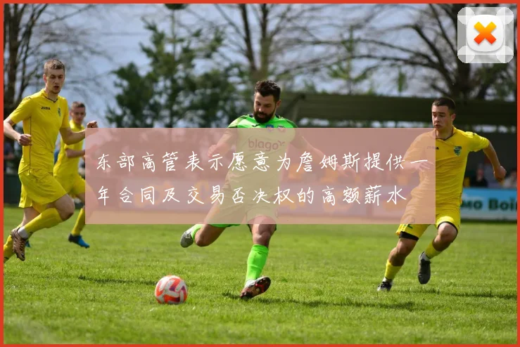 东部高管表示愿意为詹姆斯提供一年合同及交易否决权的高额薪水
