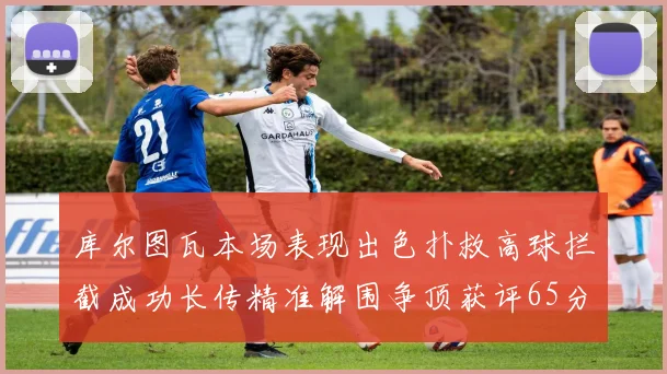 库尔图瓦本场表现出色扑救高球拦截成功长传精准解围争顶获评65分