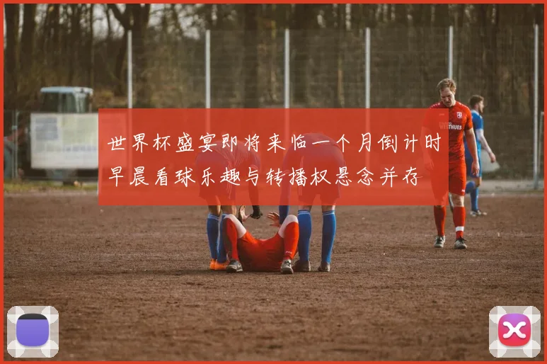 世界杯盛宴即将来临一个月倒计时早晨看球乐趣与转播权悬念并存