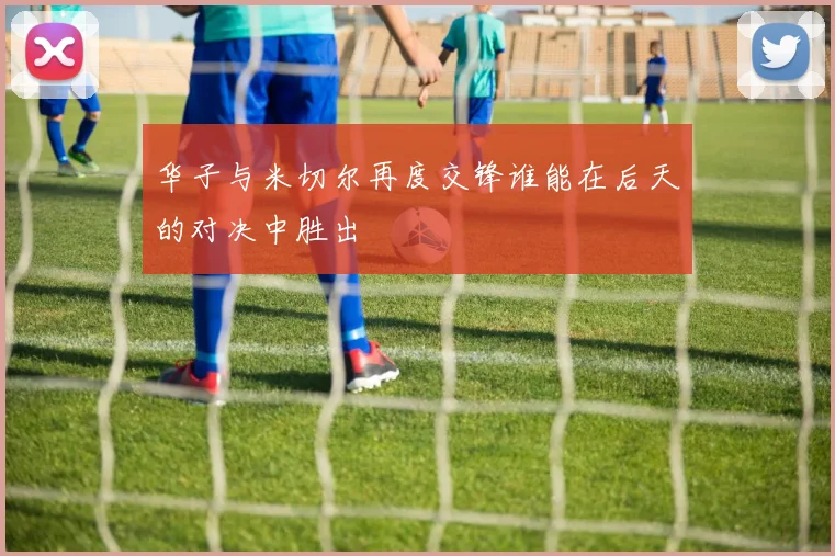 华子与米切尔再度交锋谁能在后天的对决中胜出