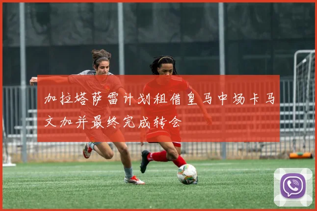 加拉塔萨雷计划租借皇马中场卡马文加并最终完成转会