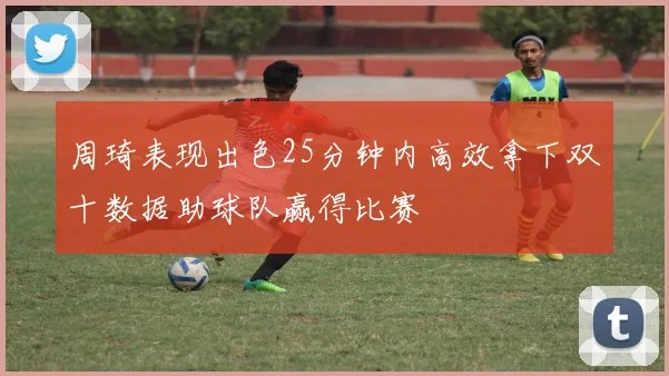 周琦表现出色25分钟内高效拿下双十数据助球队赢得比赛