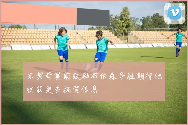 东契奇赛前鼓励布伦森争胜期待他收获更多祝贺信息