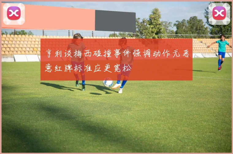 亨利谈梅西碰撞事件强调动作无恶意红牌标准应更宽松