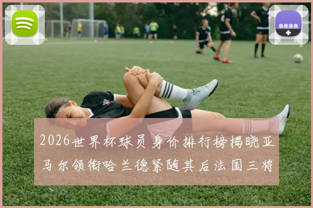 2026世界杯球员身价排行榜揭晓亚马尔领衔哈兰德紧随其后法国三将入围
