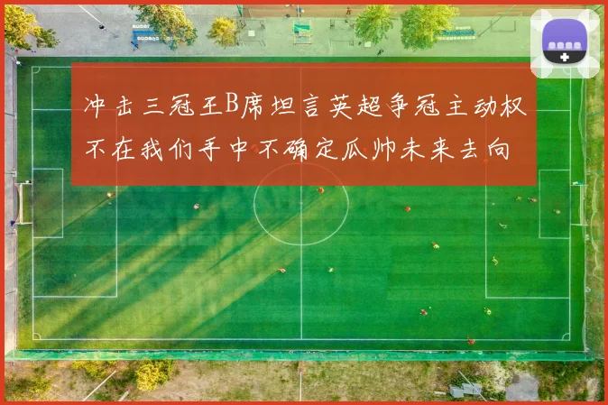冲击三冠王B席坦言英超争冠主动权不在我们手中不确定瓜帅未来去向