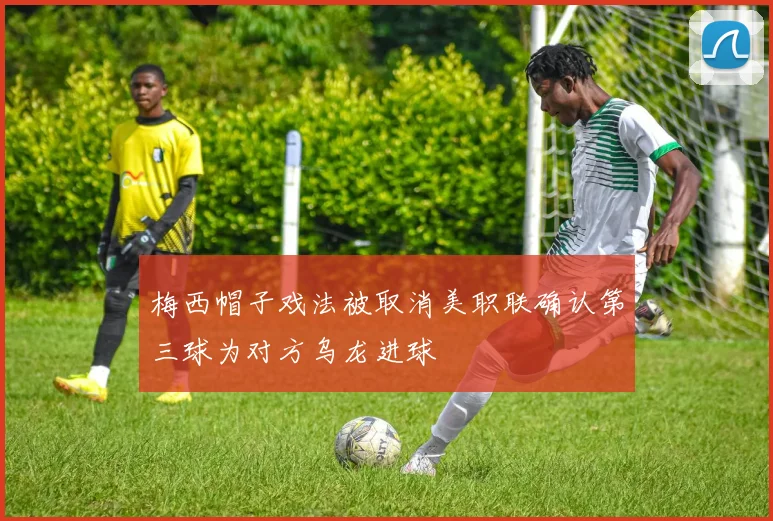 梅西帽子戏法被取消美职联确认第三球为对方乌龙进球