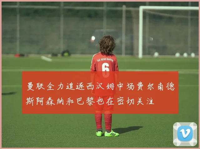 曼联全力追逐西汉姆中场费尔南德斯阿森纳和巴黎也在密切关注
