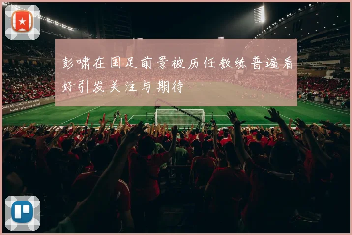 彭啸在国足前景被历任教练普遍看好引发关注与期待