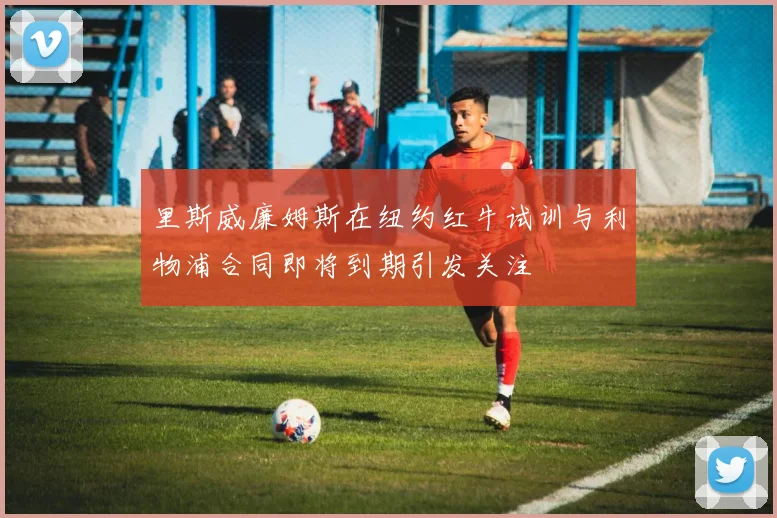 里斯威廉姆斯在纽约红牛试训与利物浦合同即将到期引发关注